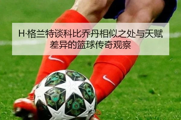 H·格兰特谈科比乔丹相似之处与天赋差异的篮球传奇观察